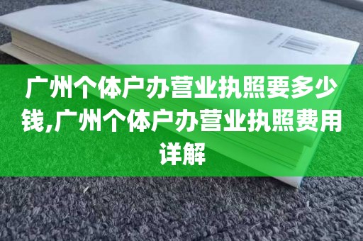 广州个体户办营业执照要多少钱,广州个体户办营业执照费用详解