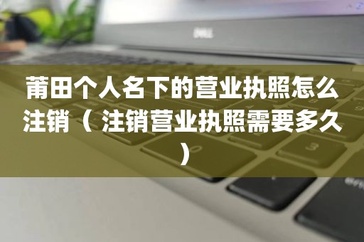 莆田个人名下的营业执照怎么注销（ 注销营业执照需要多久）