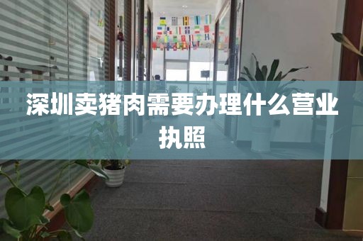 深圳卖猪肉需要办理什么营业执照