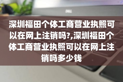 深圳福田个体工商营业执照可以在网上注销吗?,深圳福田个体工商营业执照可以在网上注销吗多少钱