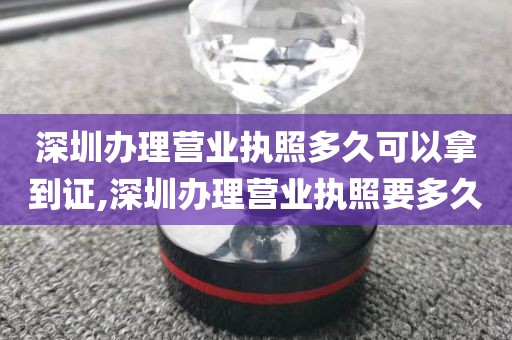 深圳办理营业执照多久可以拿到证,深圳办理营业执照要多久