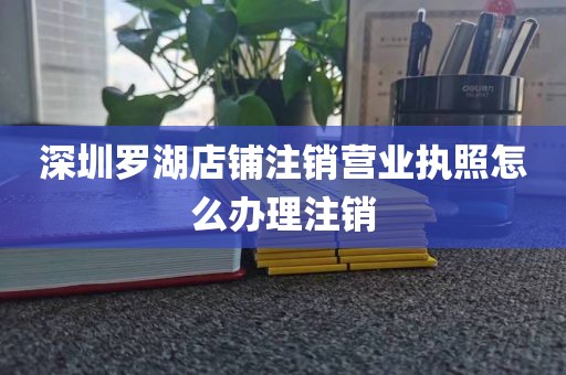 深圳罗湖店铺注销营业执照怎么办理注销