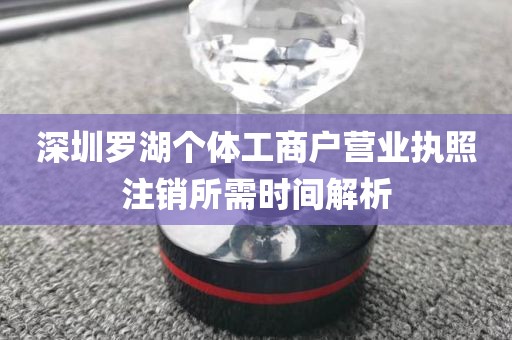 深圳罗湖个体工商户营业执照注销所需时间解析