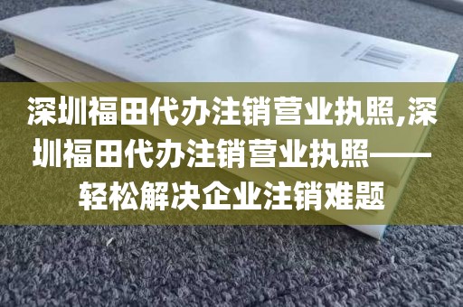 深圳福田代办注销营业执照,深圳福田代办注销营业执照——轻松解决企业注销难题