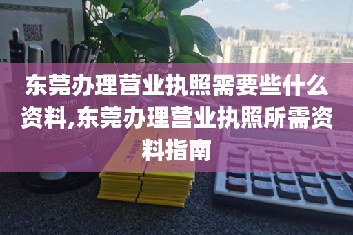 东莞办理营业执照需要些什么资料,东莞办理营业执照所需资料指南