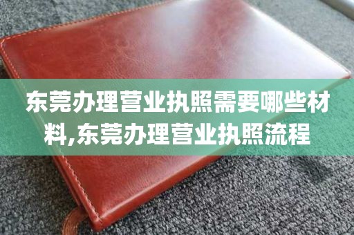 东莞办理营业执照需要哪些材料,东莞办理营业执照流程