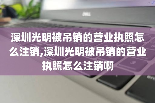 深圳光明被吊销的营业执照怎么注销,深圳光明被吊销的营业执照怎么注销啊