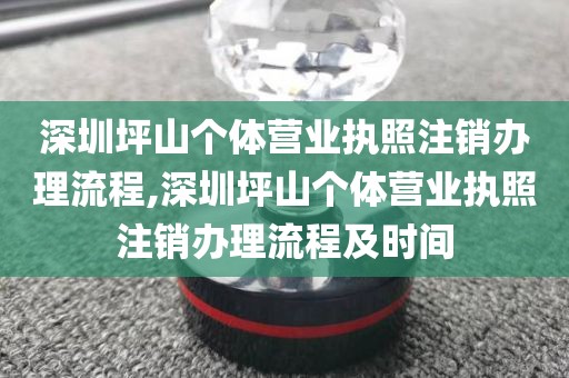 深圳坪山个体营业执照注销办理流程,深圳坪山个体营业执照注销办理流程及时间