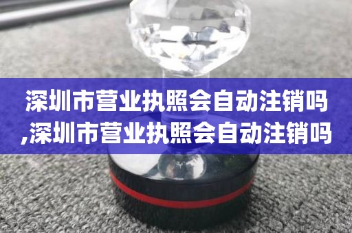 深圳市营业执照会自动注销吗,深圳市营业执照会自动注销吗
