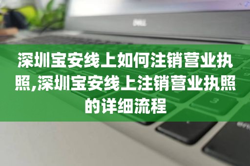 深圳宝安线上如何注销营业执照,深圳宝安线上注销营业执照的详细流程