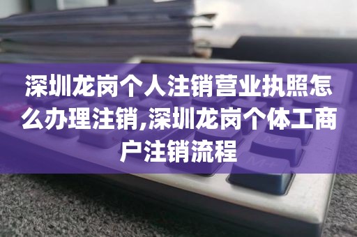 深圳龙岗个人注销营业执照怎么办理注销,深圳龙岗个体工商户注销流程