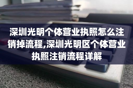 深圳光明个体营业执照怎么注销掉流程,深圳光明区个体营业执照注销流程详解