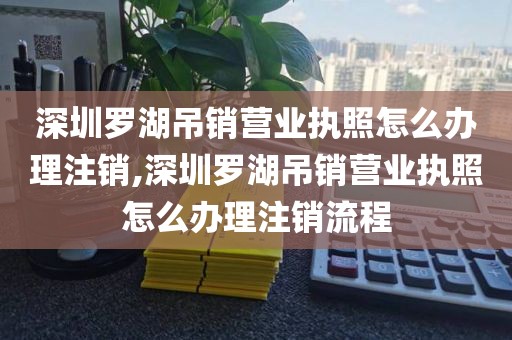 深圳罗湖吊销营业执照怎么办理注销,深圳罗湖吊销营业执照怎么办理注销流程