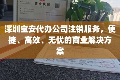 深圳宝安代办公司注销服务，便捷、高效、无忧的商业解决方案