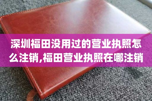 深圳福田没用过的营业执照怎么注销,福田营业执照在哪注销