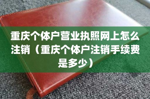 重庆个体户营业执照网上怎么注销（重庆个体户注销手续费是多少）
