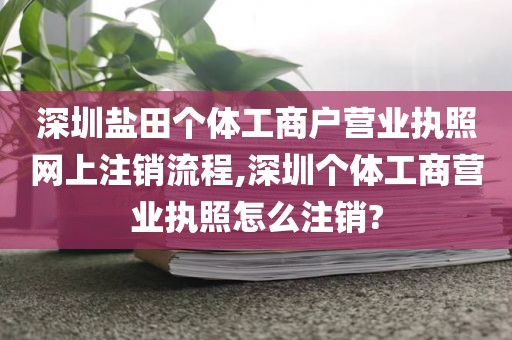 深圳盐田个体工商户营业执照网上注销流程,深圳个体工商营业执照怎么注销?