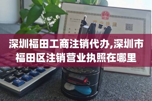 深圳福田工商注销代办,深圳市福田区注销营业执照在哪里