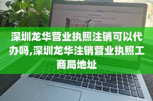 深圳龙华营业执照注销可以代办吗,深圳龙华注销营业执照工商局地址