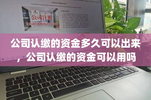 公司认缴的资金多久可以出来，公司认缴的资金可以用吗