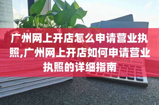 广州网上开店怎么申请营业执照,广州网上开店如何申请营业执照的详细指南