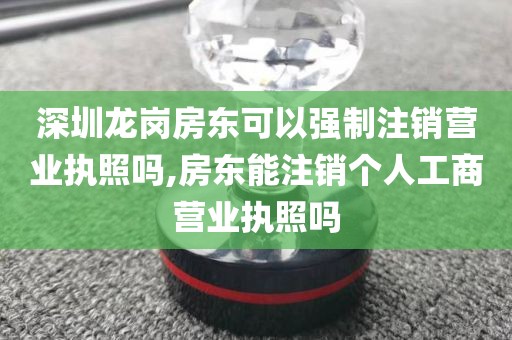 深圳龙岗房东可以强制注销营业执照吗,房东能注销个人工商营业执照吗