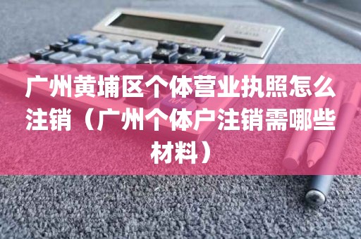广州黄埔区个体营业执照怎么注销(广州个体户注销需哪些材料)