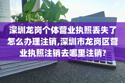 深圳龙岗个体营业执照丢失了怎么办理注销,深圳市龙岗区营业执照注销去哪里注销?
