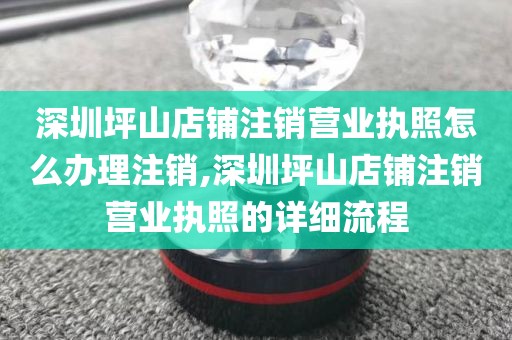 深圳坪山店铺注销营业执照怎么办理注销,深圳坪山店铺注销营业执照的详细流程