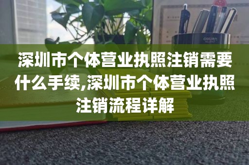 深圳市个体营业执照注销需要什么手续,深圳市个体营业执照注销流程详解