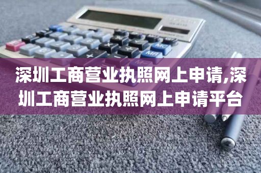 深圳工商营业执照网上申请,深圳工商营业执照网上申请平台