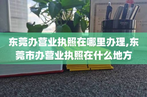 东莞办营业执照在哪里办理,东莞市办营业执照在什么地方