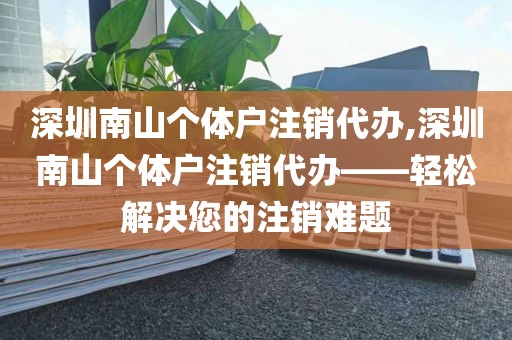 深圳南山个体户注销代办,深圳南山个体户注销代办——轻松解决您的注销难题