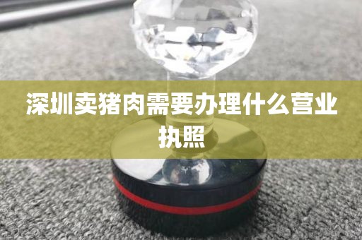 深圳卖猪肉需要办理什么营业执照