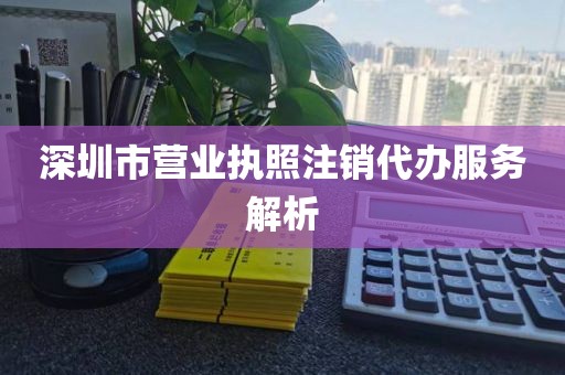 深圳市营业执照注销代办服务解析