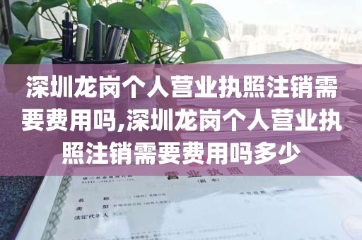 深圳龙岗个人营业执照注销需要费用吗,深圳龙岗个人营业执照注销需要费用吗多少