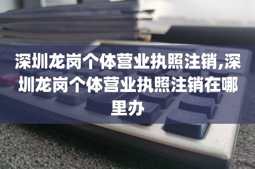深圳龙岗个体营业执照注销,深圳龙岗个体营业执照注销在哪里办