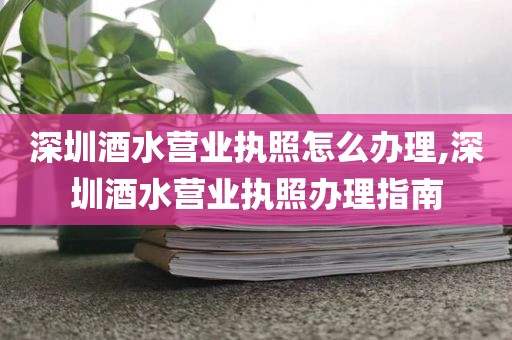深圳酒水营业执照怎么办理,深圳酒水营业执照办理指南