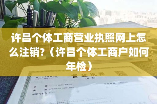 许昌个体工商营业执照网上怎么注销?（许昌个体工商户如何年检）