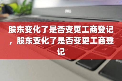 股东变化了是否变更工商登记，股东变化了是否变更工商登记