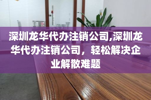 深圳龙华代办注销公司,深圳龙华代办注销公司，轻松解决企业解散难题