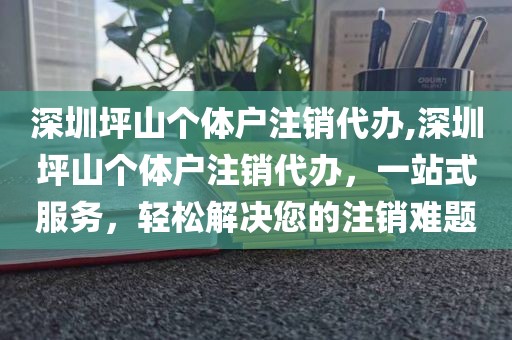 深圳坪山个体户注销代办,深圳坪山个体户注销代办，一站式服务，轻松解决您的注销难题