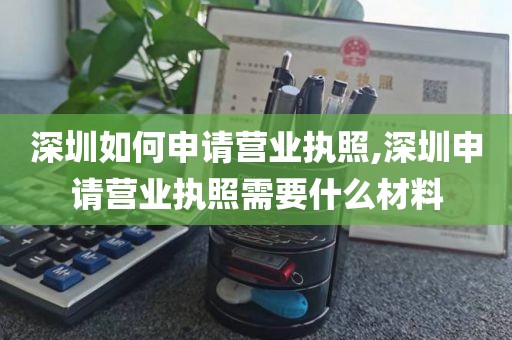 深圳如何申请营业执照,深圳申请营业执照需要什么材料