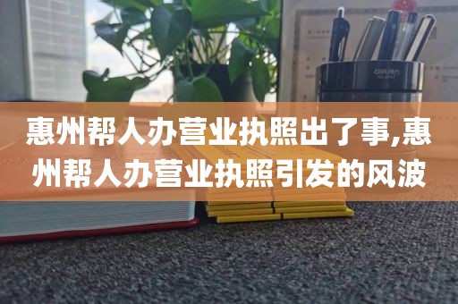 惠州帮人办营业执照出了事,惠州帮人办营业执照引发的风波