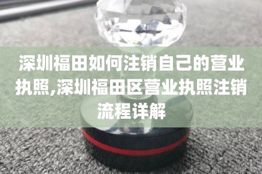 深圳福田如何注销自己的营业执照,深圳福田区营业执照注销流程详解