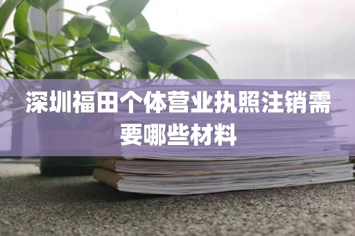 深圳福田个体营业执照注销需要哪些材料