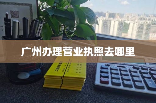 广州办理营业执照去哪里