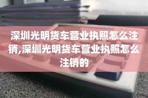 深圳光明货车营业执照怎么注销,深圳光明货车营业执照怎么注销的