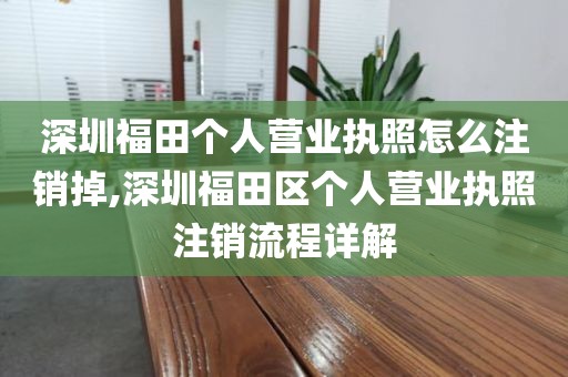 深圳福田个人营业执照怎么注销掉,深圳福田区个人营业执照注销流程详解