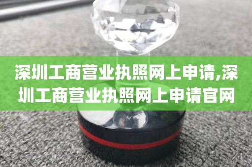 深圳工商营业执照网上申请,深圳工商营业执照网上申请官网